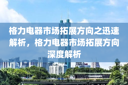 格力電器市場拓展方向之迅速解析，格力電器市場拓展方向深度解析液壓動力機械,元件制造