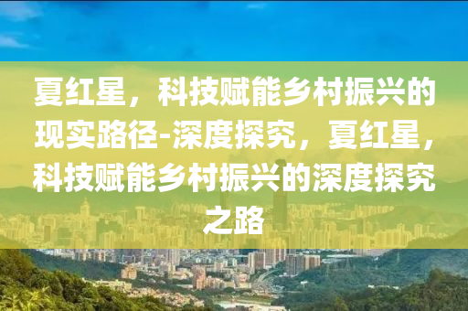 夏紅星，科技賦能鄉(xiāng)村振興的現(xiàn)實路徑-深度探究，夏紅星，科技賦能鄉(xiāng)村振興的深度探究之路液壓動力機(jī)械,元件制造