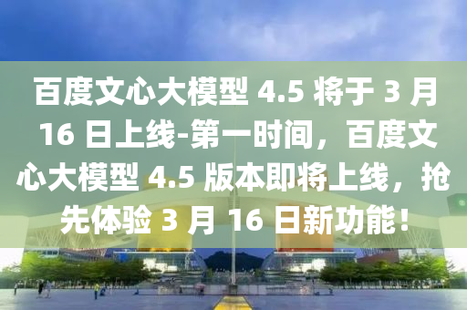 百度文心大模型 4.5 將于 3 月 16 日上線-第一時(shí)間，百度文心大模型 4.5 版本即將上線，搶先體驗(yàn) 3 月 16 日新功能！液壓動力機(jī)械,元件制造