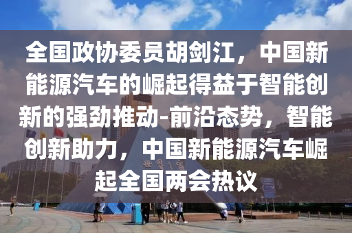 全國政協(xié)委員胡劍江，中國新能源汽車的崛起得益于智能創(chuàng)新的強勁推動-前沿態(tài)勢，智能創(chuàng)新助力，中國新能源汽車液壓動力機械,元件制造崛起全國兩會熱議