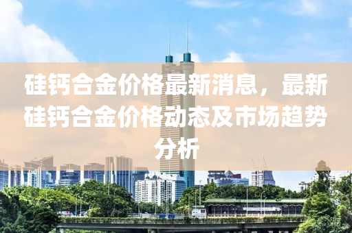 硅鈣合金價格最新消息，最新硅鈣合金價格動態(tài)及市場趨勢分析液壓動力機械,元件制造