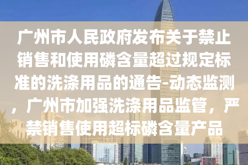 廣州市人民政府發(fā)布關(guān)于禁止銷售和使用磷含量超過規(guī)定標(biāo)準(zhǔn)的洗滌用品的通告-動(dòng)態(tài)監(jiān)測，廣州市加強(qiáng)洗滌用品監(jiān)管，嚴(yán)禁銷售使用超標(biāo)磷含量產(chǎn)品液壓動(dòng)力機(jī)械,元件制造