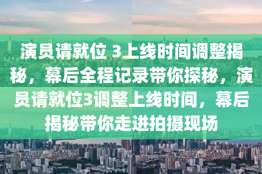 演員請就位 3上線時間調(diào)整揭秘，幕后全程記錄帶你探秘，演員請就位3調(diào)整上線時間，幕后揭秘帶你走進拍攝現(xiàn)場液壓動力機械,元件制造