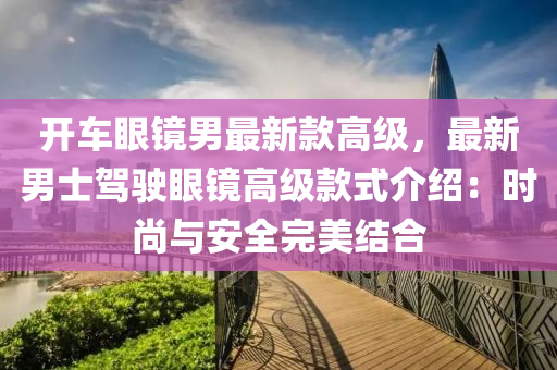 開(kāi)車(chē)眼鏡男最新款高級(jí)，最新男士駕駛眼鏡高級(jí)款式介紹：時(shí)尚與安全完美結(jié)合液壓動(dòng)力機(jī)械,元件制造