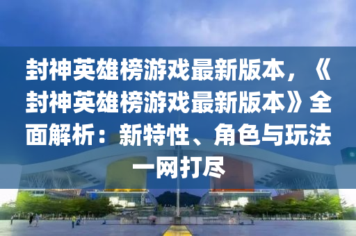 封神英雄榜游戲最新版本，《封神英雄榜游戲最新版本》全面解析：新特性、角色與玩法一網(wǎng)打盡液壓動(dòng)力機(jī)械,元件制造