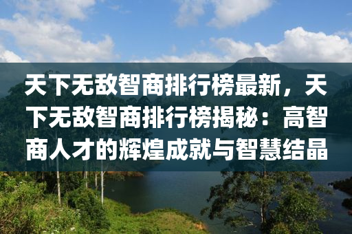 天下無敵智商排行榜最新，天下無敵智商排行榜揭秘：高智商人才的輝煌成就與智慧結晶液壓動力機械,元件制造