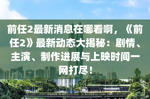 前任2最新消息在哪看啊，《前任2》最新動(dòng)態(tài)大揭秘：液壓動(dòng)力機(jī)械,元件制造劇情、主演、制作進(jìn)展與上映時(shí)間一網(wǎng)打盡！