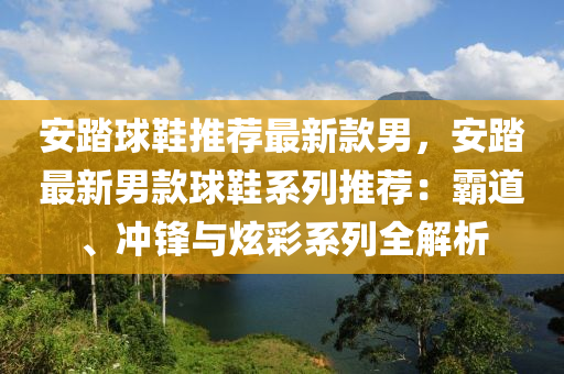 安踏球鞋推薦最新款男，安踏最新男款球鞋系列推薦：霸道、沖鋒液壓動(dòng)力機(jī)械,元件制造與炫彩系列全解析