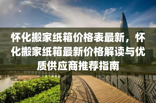 懷化搬家紙箱價格表最新，懷化搬家紙箱最新價格解讀與優(yōu)質(zhì)供應(yīng)商推薦指南液壓動力機械,元件制造