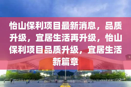 怡山保利項目最新消息，品質(zhì)升級，宜居生活再升級，怡山保利項目品質(zhì)升級，宜居生活新篇章液壓動力機械,元件制造