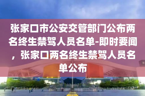 張家口市公安交管部門公布兩名終生禁駕人員名單-即時要聞，張家口兩名終生禁駕人員名單液壓動力機(jī)械,元件制造公布
