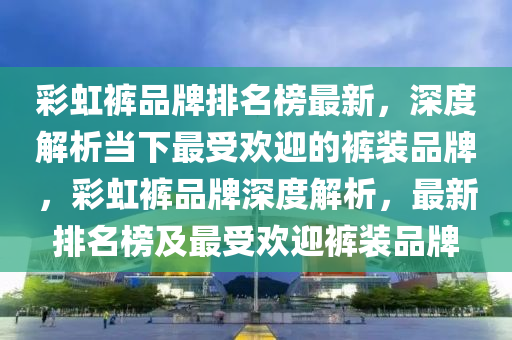 彩虹褲品牌排名榜最新，深度解析當下最受歡迎的褲裝品牌，液壓動力機械,元件制造彩虹褲品牌深度解析，最新排名榜及最受歡迎褲裝品牌