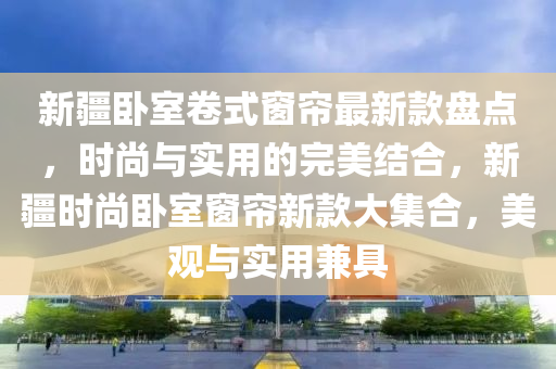 新疆臥室卷式窗簾最新款盤點(diǎn)，時(shí)尚與實(shí)用的完美結(jié)合，新疆時(shí)尚臥室窗簾新款大集合，美觀與實(shí)用兼具液壓動(dòng)力機(jī)械,元件制造