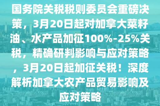 國務院關稅稅則委員會重磅決策，3月20日起對加拿大菜籽油、水產(chǎn)品加征100%-25%關稅，精確研判影響與應對策略，3月20日起加征關稅！深度解析加拿大農(nóng)產(chǎn)品貿(mào)易影響及應對策略液壓動力機械,元件制造