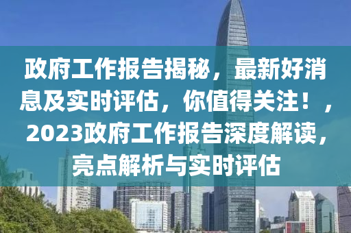政府工作報告揭秘，最新好消息及實時評估，你值得關(guān)注！，2023政府工作報告深度解讀，亮點解析與實時評估液壓動力機(jī)械,元件制造