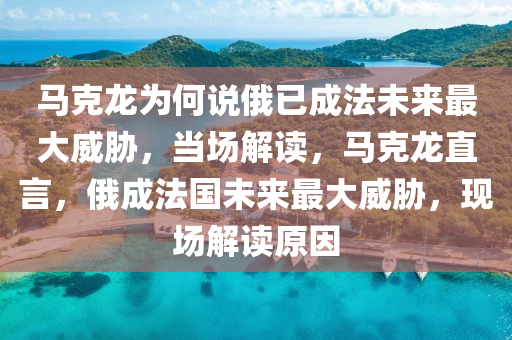 馬克龍為何說俄已成法未來最大威脅，當(dāng)場解讀，馬克龍直言，俄成法國未來最大威脅，現(xiàn)場解讀原因液壓動力機(jī)械,元件制造