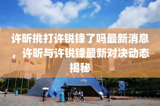 許昕挑打許銳鋒了嗎最新消息，許昕與許銳鋒最新對決動液壓動力機(jī)械,元件制造態(tài)揭秘