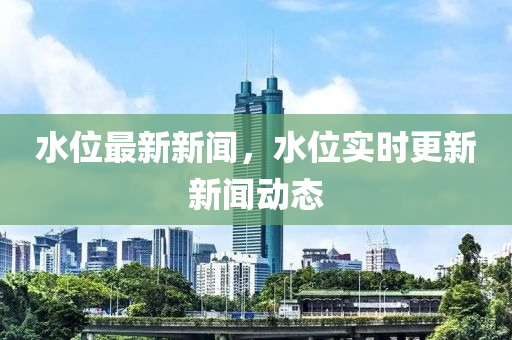 水位最新新聞，水位實時更新新聞動態(tài)液壓動力機械,元件制造