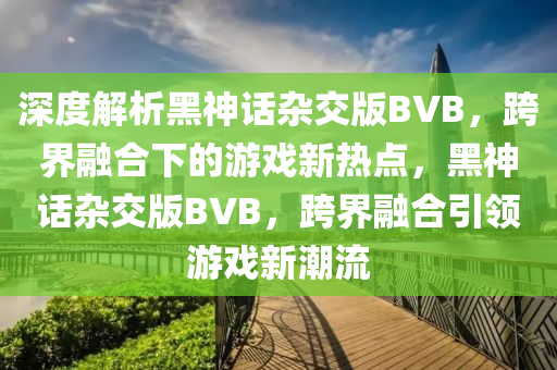 深液壓動力機(jī)械,元件制造度解析黑神話雜交版BVB，跨界融合下的游戲新熱點(diǎn)，黑神話雜交版BVB，跨界融合引領(lǐng)游戲新潮流