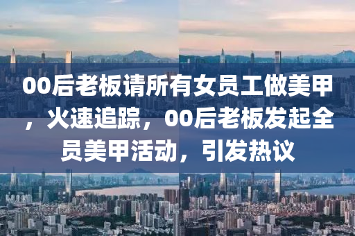 00后老板請所有女員工做美甲，火速追蹤，00后老液壓動力機械,元件制造板發(fā)起全員美甲活動，引發(fā)熱議