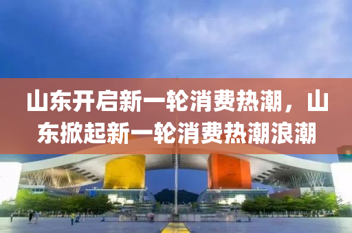 山東開啟新一輪消費(fèi)熱潮，山東掀起新一輪消費(fèi)熱潮浪潮液壓動(dòng)力機(jī)械,元件制造