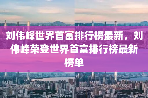 劉偉峰世界首富排行榜最新，劉偉峰榮登世界首富排行榜最新榜單液壓動(dòng)力機(jī)械,元件制造