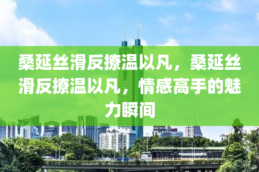 桑延絲滑反撩溫以凡，桑液壓動力機械,元件制造延絲滑反撩溫以凡，情感高手的魅力瞬間