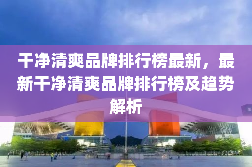 干凈清爽品牌排行榜最新，最新干凈清爽品牌排行榜及趨勢解析液壓動力機(jī)械,元件制造
