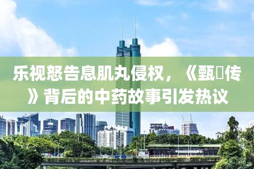 樂視怒告息肌丸侵權，《甄嬛傳》背后的中藥故事引發(fā)熱議液壓動力機械,元件制造