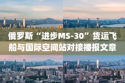 俄羅斯“進步MS-30”貨運飛船與國際空間站對接液壓動力機械,元件制造播報文章
