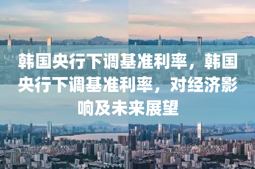 韓國(guó)央行下調(diào)基準(zhǔn)利率，韓國(guó)央行下調(diào)基準(zhǔn)利率，對(duì)經(jīng)濟(jì)影響及未來(lái)展望液壓動(dòng)力機(jī)械,元件制造