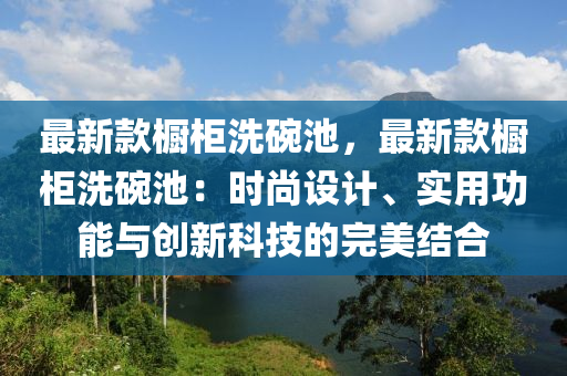 最新款櫥柜洗碗池，最新款櫥柜洗碗池：時尚設(shè)計液壓動力機械,元件制造、實用功能與創(chuàng)新科技的完美結(jié)合