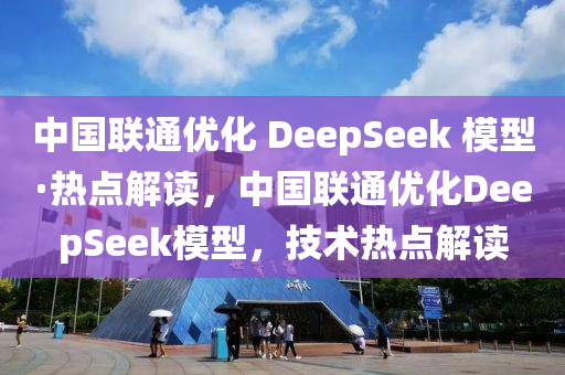 中國聯(lián)通優(yōu)化 DeepSeek 模型·熱點(diǎn)解讀，中國聯(lián)通優(yōu)化DeepSeek模型，技術(shù)熱點(diǎn)解讀液壓動力機(jī)械,元件制造