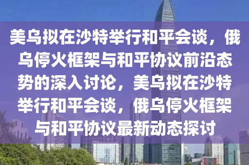 美烏擬在沙特舉行和平會談，俄烏停火框架與和平協(xié)議前沿態(tài)勢的深入討論，美烏擬在沙特舉行和平會談，俄烏?；鹂蚣芘c和平協(xié)議最新動態(tài)探討液壓動力機械,元件制造