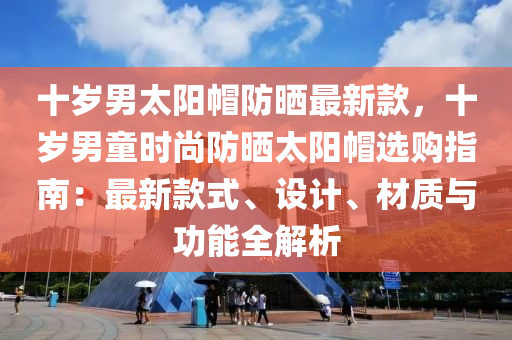 十歲男太陽帽防曬最新款，十歲男童時尚防曬太陽帽選購指南：最新款式、設計、材質與功能全解析液壓動力機械,元件制造