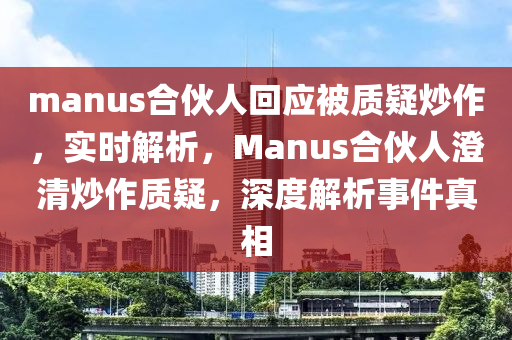 manus合伙人回應(yīng)被質(zhì)疑炒作，實(shí)時(shí)解析，Manus合伙人澄清炒作質(zhì)疑，深度解析事件真相液壓動(dòng)力機(jī)械,元件制造