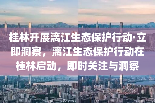 桂林開展漓江生態(tài)保護(hù)行動·立即洞察，漓江生態(tài)保液壓動力機(jī)械,元件制造護(hù)行動在桂林啟動，即時關(guān)注與洞察