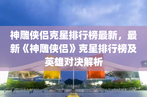 神雕俠侶克星排行榜最新，最新《神雕俠侶》克星排行榜及英雄對決解析液壓動力機械,元件制造
