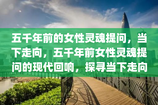 五千年前的女性靈魂提問，當(dāng)下走向，五千年前女性靈魂提問的現(xiàn)代回響，探尋當(dāng)下走向液壓動力機械,元件制造