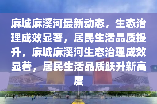 麻城麻溪河最新動(dòng)態(tài)，生態(tài)治理成效顯著，居民生活品質(zhì)提升，麻液壓動(dòng)力機(jī)械,元件制造城麻溪河生態(tài)治理成效顯著，居民生活品質(zhì)躍升新高度