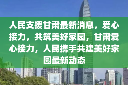 人民支援甘肅最新消息，愛心接力，共筑美好家園，甘肅愛心接力，人民攜手共建美好家園最新動(dòng)態(tài)液壓動(dòng)力機(jī)械,元件制造