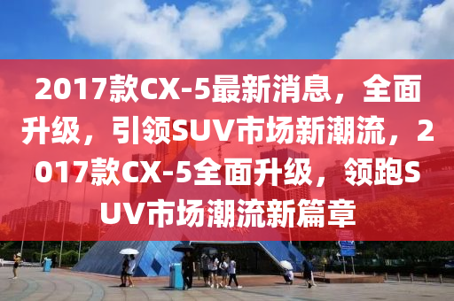 2017款CX-5最新消息，全面升級(jí)，引領(lǐng)SUV市場(chǎng)新潮流，2017款CX-5全面升級(jí)，領(lǐng)跑SUV液壓動(dòng)力機(jī)械,元件制造市場(chǎng)潮流新篇章