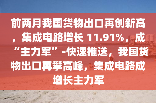 前兩月我國貨物出口再創(chuàng)新高，集成電路增長 11.91%，成 “主力軍”-快速推送，我國貨物出口再攀高峰，集成電路成增長主力軍液壓動(dòng)力機(jī)械,元件制造