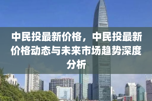 中民投最新價格，中民投最新價格動態(tài)與未來市場趨勢深度分析液壓動力機械,元件制造
