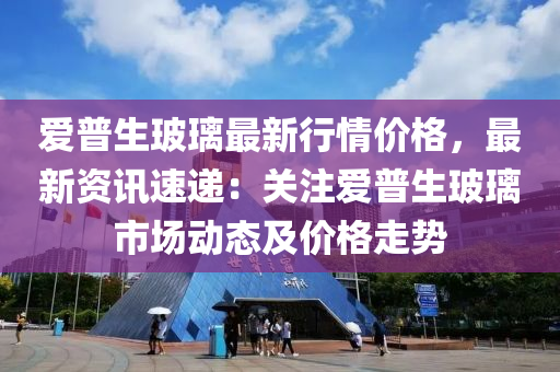 愛普生玻璃最新行情價格，最新資訊速遞：關注愛普生玻璃市場動態(tài)及價格走勢液壓動力機械,元件制造