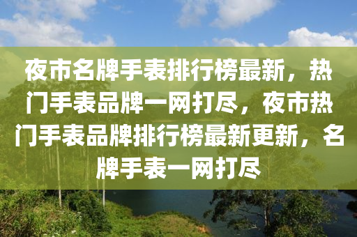 夜市名牌手表排行榜最新，熱門手表品牌一網(wǎng)打盡，夜市熱門手表品牌排行榜最新更新，名牌手表液壓動(dòng)力機(jī)械,元件制造一網(wǎng)打盡