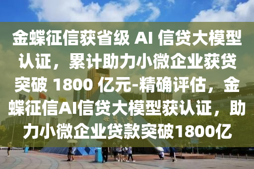 金蝶征信獲省級 AI 信貸大模型認證，累計助力小微企業(yè)獲貸突破 1800 億元-精確評估，金蝶征信AI信貸大模型獲認證，助力小微企業(yè)貸款突破1800億液壓動力機械,元件制造