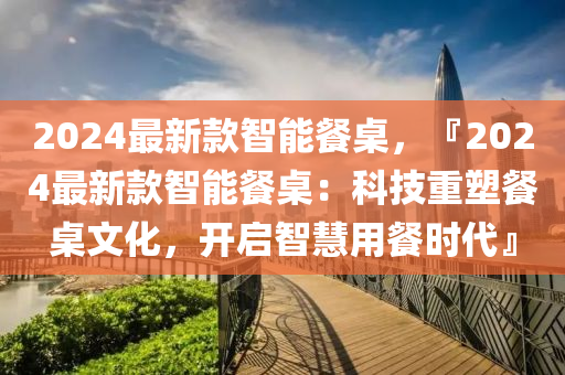 2024最新款智能餐桌，『2024最新款智能餐桌：科技重塑餐桌文化，開啟智液壓動力機械,元件制造慧用餐時代』