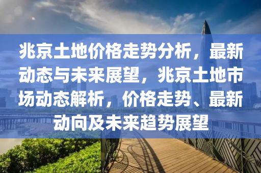 兆京土地價格走勢分析，最新動態(tài)與未來展望，兆京土地市場動態(tài)解析，價格走勢、最新動向及未來趨勢展望液壓動力機(jī)械,元件制造