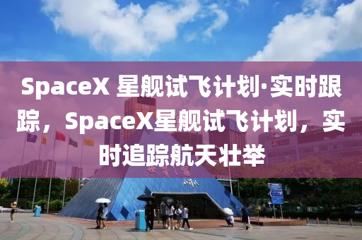 SpaceX 星艦試飛計(jì)劃·實(shí)時(shí)跟蹤，SpaceX星艦液壓動(dòng)力機(jī)械,元件制造試飛計(jì)劃，實(shí)時(shí)追蹤航天壯舉